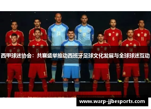 西甲球迷协会：共襄盛举推动西班牙足球文化发展与全球球迷互动