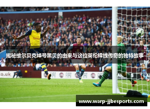 揭秘维尔贝克绰号黑贝的由来与这位英伦锋线传奇的独特故事