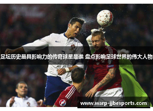 足坛历史最具影响力的传奇球星是谁 盘点影响足球世界的伟大人物